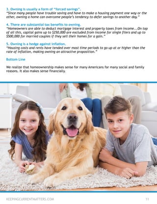 3. Owning is usually a form of “forced savings”.
“Since many people have trouble saving and have to make a housing payment one way or the
other, owning a home can overcome people’s tendency to defer savings to another day.”
!
4. There are substantial tax benefits to owning.
“Homeowners are able to deduct mortgage interest and property taxes from income...On top
of all this, capital gains up to $250,000 are excluded from income for single filers and up to
$500,000 for married couples if they sell their homes for a gain.”
!
5. Owning is a hedge against inflation.
“Housing costs and rents have tended over most time periods to go up at or higher than the
rate of inflation, making owning an attractive proposition.”
!
Bottom Line
!
We realize that homeownership makes sense for many Americans for many social and family
reasons. It also makes sense financially.
KEEPINGCURRENTMATTERS.COM 11
 