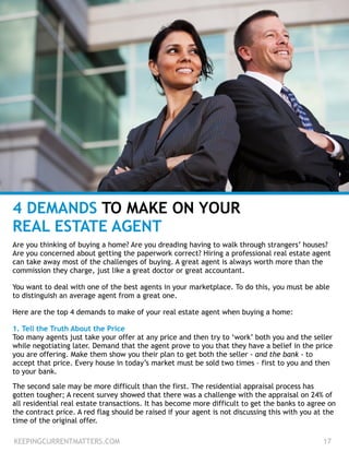 4 DEMANDS TO MAKE ON YOUR
REAL ESTATE AGENT
Are you thinking of buying a home? Are you dreading having to walk through strangers’ houses?
Are you concerned about getting the paperwork correct? Hiring a professional real estate agent
can take away most of the challenges of buying. A great agent is always worth more than the
commission they charge, just like a great doctor or great accountant.
!
You want to deal with one of the best agents in your marketplace. To do this, you must be able
to distinguish an average agent from a great one.
!
Here are the top 4 demands to make of your real estate agent when buying a home:
!
1. Tell the Truth About the Price
Too many agents just take your offer at any price and then try to ‘work’ both you and the seller
while negotiating later. Demand that the agent prove to you that they have a belief in the price
you are offering. Make them show you their plan to get both the seller - and the bank - to
accept that price. Every house in today’s market must be sold two times – first to you and then
to your bank.
!
The second sale may be more difficult than the first. The residential appraisal process has
gotten tougher; A recent survey showed that there was a challenge with the appraisal on 24% of
all residential real estate transactions. It has become more difficult to get the banks to agree on
the contract price. A red flag should be raised if your agent is not discussing this with you at the
time of the original offer.
KEEPINGCURRENTMATTERS.COM 17
 