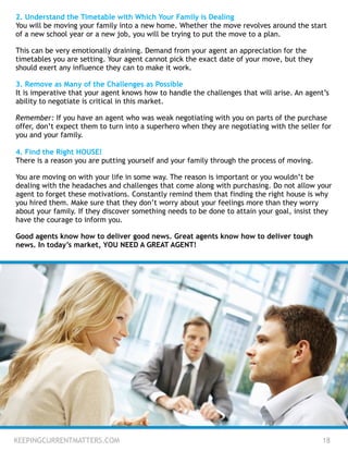 KEEPINGCURRENTMATTERS.COM 18
2. Understand the Timetable with Which Your Family is Dealing
You will be moving your family into a new home. Whether the move revolves around the start
of a new school year or a new job, you will be trying to put the move to a plan.
!
This can be very emotionally draining. Demand from your agent an appreciation for the
timetables you are setting. Your agent cannot pick the exact date of your move, but they
should exert any influence they can to make it work.
!
3. Remove as Many of the Challenges as Possible
It is imperative that your agent knows how to handle the challenges that will arise. An agent’s
ability to negotiate is critical in this market.
!
Remember: If you have an agent who was weak negotiating with you on parts of the purchase
offer, don’t expect them to turn into a superhero when they are negotiating with the seller for
you and your family.
 
4. Find the Right HOUSE!
There is a reason you are putting yourself and your family through the process of moving.
!
You are moving on with your life in some way. The reason is important or you wouldn’t be
dealing with the headaches and challenges that come along with purchasing. Do not allow your
agent to forget these motivations. Constantly remind them that finding the right house is why
you hired them. Make sure that they don’t worry about your feelings more than they worry
about your family. If they discover something needs to be done to attain your goal, insist they
have the courage to inform you.
!
Good agents know how to deliver good news. Great agents know how to deliver tough
news. In today’s market, YOU NEED A GREAT AGENT!
 