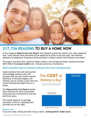 KEEPINGCURRENTMATTERS.COM 19
217,726 REASONS TO BUY A HOME NOW
In the inaugural Opportunity Cost Report was released recently by realtor.com, they explained
that “with interest rates and home prices expected to climb in the next year, the financial
penalties of delaying or forgoing a home purchase in today’s market have become very steep”.
!
The report estimates that, based on today’s dollars, the average purchaser would accumulate
$217,726 in increased wealth over a 30-year period as a homeowner.
!
What could this mean to someone sitting on the fence waiting to buy?
Experts believe that both home prices
and mortgage interest rates will
increase over the next twelve months.
Obviously, if this does happen, the
monthly cost of a home a year from now
will be dramatically higher than it is
today.
!
The Opportunity Cost Report breaks
down exactly how much a purchaser
could lose over increments of one year
and three years.
!
The results based on an average
purchaser in the U.S. delaying their
purchase are on the right.
Bottom Line
If you are ready, willing and able to buy a home, waiting doesn’t make sense.
 