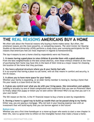 THE REAL REASONS AMERICANS BUY A HOME
We often talk about the financial reasons why buying a home makes sense. But often, the
emotional reasons are the more powerful, or compelling reasons. The Joint Center for Housing
Studies at Harvard University (JCHS) performs a study every year surveying participants for the
reasons that Americans feel are most important in regards to homeownership.
!
The top 4 reasons to own a home cited by respondents were not financial.
!
1. It means having a good place to raise children & provide them with a good education
From the best neighborhoods to the best school districts, even those without children at the time
of purchasing their home may have this in the back of their mind as a major reason for choosing
the location of the home that they purchase.
!
2. You have a physical structure where you & your family feel safe
It is no surprise that having a place to call home, with all that means in comfort and security, is
the #2 reason.
!
3. It allows you to have more space for your family
Whether your family is expanding, or an older family member is moving in, having a home that
fits your needs is a close third on the list.
!
4. It gives you control over what you do with your living space, like renovations and updates
Looking to actually try one of those complicated wall treatments that you saw on Pinterest? Want
to finally adopt that puppy or kitten you’ve seen online 100 times? Who’s to say that you can’t in
your own home?
!
The 5th reason on the list, is the #1 financial reason to buy a home as seen by respondents:
!
5. Owning a home is a good way to build up wealth that can be passed along to my family
Either way, you are paying a mortgage. Why not lock in your housing expense now with an
investment that will build equity that you can borrow against in the future?
!
Bottom Line
Whether you are a first time homebuyer or a move-up buyer who wants to start a new chapter in
their life, now is a great time to reflect on the intangible factors that make a house a home.
KEEPINGCURRENTMATTERS.COM 20
 