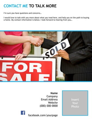 CONTACT ME TO TALK MORE
Insert  
Your  
Photo
Name 
Company 
Email Address
Website 
(000) 000-0000 
facebook.com/yourpage
I’m sure you have questions and concerns… 
 
I would love to talk with you more about what you read here, and help you on the path to buying
a home. My contact information is below. I look forward to hearing from you…
 