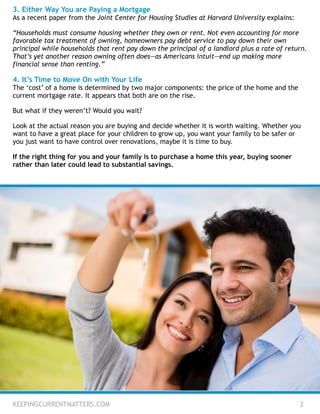 3. Either Way You are Paying a Mortgage
As a recent paper from the Joint Center for Housing Studies at Harvard University explains:
!
“Households must consume housing whether they own or rent. Not even accounting for more
favorable tax treatment of owning, homeowners pay debt service to pay down their own
principal while households that rent pay down the principal of a landlord plus a rate of return.
That’s yet another reason owning often does—as Americans intuit—end up making more
financial sense than renting.”
!
4. It’s Time to Move On with Your Life
The ‘cost’ of a home is determined by two major components: the price of the home and the
current mortgage rate. It appears that both are on the rise.
!
But what if they weren’t? Would you wait?
!
Look at the actual reason you are buying and decide whether it is worth waiting. Whether you
want to have a great place for your children to grow up, you want your family to be safer or
you just want to have control over renovations, maybe it is time to buy.
!
If the right thing for you and your family is to purchase a home this year, buying sooner
rather than later could lead to substantial savings.
KEEPINGCURRENTMATTERS.COM 2
 