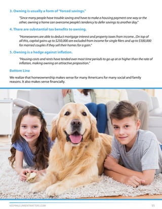 KEEPINGCURRENTMATTERS.COM 11
3. Owning is usually a form of“forced savings.”
	 “Since many people have trouble saving and have to make a housing payment one way or the
	 other, owning a home can overcome people’s tendency to defer savings to another day.”
4. There are substantial tax benefits to owning.
	 “Homeowners are able to deduct mortgage interest and property taxes from income...On top of
	 all this, capital gains up to $250,000 are excluded from income for single filers and up to $500,000
	 for married couples if they sell their homes for a gain.”
5. Owning is a hedge against inflation.
	 “Housing costs and rents have tended over most time periods to go up at or higher than the rate of
	 inflation, making owning an attractive proposition.”
Bottom Line
We realize that homeownership makes sense for many Americans for many social and family
reasons. It also makes sense financially.
 
