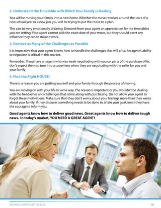 KEEPINGCURRENTMATTERS.COM 18
2. Understand the Timetable with Which Your Family is Dealing
You will be moving your family into a new home. Whether the move revolves around the start of a
new school year or a new job, you will be trying to put the move to a plan.
This can be very emotionally draining. Demand from your agent an appreciation for the timetables
you are setting. Your agent cannot pick the exact date of your move, but they should exert any
influence they can to make it work.
3. Remove as Many of the Challenges as Possible
It is imperative that your agent knows how to handle the challenges that will arise. An agent’s ability
to negotiate is critical in this market.
Remember: If you have an agent who was weak negotiating with you on parts of the purchase offer,
don’t expect them to turn into a superhero when they are negotiating with the seller for you and
your family.
4. Find the Right HOUSE!
There is a reason you are putting yourself and your family through the process of moving.
You are moving on with your life in some way. The reason is important or you wouldn’t be dealing
with the headaches and challenges that come along with purchasing. Do not allow your agent to
forget these motivations. Make sure that they don’t worry about your feelings more than they worry
about your family. If they discover something needs to be done to attain your goal, insist they have
the courage to inform you.
Good agents know how to deliver good news. Great agents know how to deliver tough
news. In today’s market, YOU NEED A GREAT AGENT!
 