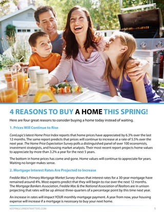 KEEPINGCURRENTMATTERS.COM 1
Here are four great reasons to consider buying a home today instead of waiting.
1. Prices Will Continue to Rise
CoreLogic’s latest Home Price Index reports that home prices have appreciated by 6.3% over the last
12 months. The same report predicts that prices will continue to increase at a rate of 5.5% over the
next year. The Home Price Expectation Survey polls a distinguished panel of over 100 economists,
investment strategists, and housing market analysts. Their most recent report projects home values
to appreciate by more than 3.2% a year for the next 5 years.
The bottom in home prices has come and gone. Home values will continue to appreciate for years.
Waiting no longer makes sense.
2. Mortgage Interest Rates Are Projected to Increase
Freddie Mac’s Primary Mortgage Market Survey shows that interest rates for a 30-year mortgage have
remained around 4%. Most experts predict that they will begin to rise over the next 12 months.
The Mortgage Bankers Association, Freddie Mac & the National Association of Realtors are in unison
projecting that rates will be up almost three-quarters of a percentage point by this time next year.
An increase in rates will impact YOUR monthly mortgage payment. A year from now, your housing
expense will increase if a mortgage is necessary to buy your next home.
4 REASONS TO BUY A HOME THIS SPRING!
 