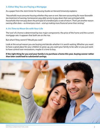 KEEPINGCURRENTMATTERS.COM 2
3. Either Way You are Paying a Mortgage
As a paper from the Joint Center for Housing Studies at Harvard University explains:
“Households must consume housing whether they own or rent. Not even accounting for more favorable
tax treatment of owning, homeowners pay debt service to pay down their own principal while
households that rent pay down the principal of a landlord plus a rate of return. That’s yet another reason
owning often does—as Americans intuit—end up making more financial sense than renting.”
4. It’s Time to Move On with Your Life
The‘cost’of a home is determined by two major components: the price of the home and the current
mortgage rate. It appears that both are on the rise.
But what if they weren’t? Would you wait?
Look at the actual reason you are buying and decide whether it is worth waiting. Whether you want
to have a great place for your children to grow up, you want your family to be safer or you just want
to have control over renovations, maybe it is time to buy.
If the right thing for you and your family is to purchase a home this year, buying sooner rather
than later could lead to substantial savings.
 