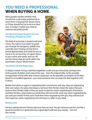 KEEPINGCURRENTMATTERS.COM 3
YOU NEED A PROFESSIONAL
WHEN BUYING A HOME
Many people wonder whether they
should hire a real estate professional to
assist them in buying their dream home
or if they should first try to do it on their
own. In today’s market: you need an
experienced professional!
You Need an Expert Guide if You Are
Traveling a Dangerous Path
The field of real estate is loaded with land
mines. You need a true expert to guide
you through the dangerous pitfalls that
currently exist. Finding a home that is
priced appropriately and ready for you to
move in to can be tricky. An agent listens
to your wants and needs, and can sift
out the homes that do not fit within the
parameters of your“dream home.”
You Need a Skilled Negotiator
In today’s market, hiring a talented negotiator could save you thousands, perhaps tens
of thousands of dollars. Each step of the way – from the original offer, to the possible
renegotiation of that offer after a home inspection, to the possible cancelation of the deal
based on a troubled appraisal – you need someone who can keep the deal together until
it closes.
Realize that when an agent is negotiating their commission with you, they are negotiating
their own salary; the salary that keeps a roof over their family’s head; the salary that puts
food on their family’s table. If they are quick to take less when negotiating for themselves
and their families, what makes you think they will not act the same way when negotiating for
you and your family? If they were Clark Kent when negotiating with you, they will not turn
into Superman when negotiating with the buyer or seller in your deal.
Bottom Line
Famous sayings become famous because they are true. You get what you pay for. Just like a
good accountant or a good attorney, a good agent will save you money…not cost
you money.
 