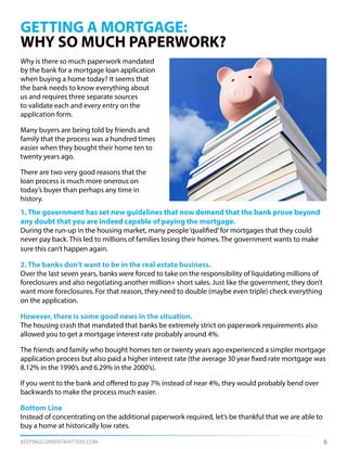 KEEPINGCURRENTMATTERS.COM
Why is there so much paperwork mandated
by the bank for a mortgage loan application
when buying a home today? It seems that
the bank needs to know everything about
us and requires three separate sources
to validate each and every entry on the
application form.
Many buyers are being told by friends and
family that the process was a hundred times
easier when they bought their home ten to
twenty years ago.
There are two very good reasons that the
loan process is much more onerous on
today’s buyer than perhaps any time in
history.
GETTING A MORTGAGE:
WHY SO MUCH PAPERWORK?
8
1. The government has set new guidelines that now demand that the bank prove beyond
any doubt that you are indeed capable of paying the mortgage.
During the run-up in the housing market, many people‘qualified’for mortgages that they could
never pay back. This led to millions of families losing their homes. The government wants to make
sure this can’t happen again.
2. The banks don’t want to be in the real estate business.
Over the last seven years, banks were forced to take on the responsibility of liquidating millions of
foreclosures and also negotiating another million+ short sales. Just like the government, they don’t
want more foreclosures. For that reason, they need to double (maybe even triple) check everything
on the application.
However, there is some good news in the situation.
The housing crash that mandated that banks be extremely strict on paperwork requirements also
allowed you to get a mortgage interest rate probably around 4%.
The friends and family who bought homes ten or twenty years ago experienced a simpler mortgage
application process but also paid a higher interest rate (the average 30 year fixed rate mortgage was
8.12% in the 1990’s and 6.29% in the 2000’s).
If you went to the bank and offered to pay 7% instead of near 4%, they would probably bend over
backwards to make the process much easier.
Bottom Line
Instead of concentrating on the additional paperwork required, let’s be thankful that we are able to
buy a home at historically low rates.
 