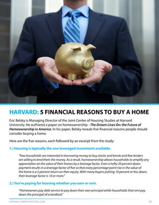 KEEPINGCURRENTMATTERS.COM 11
Eric Belsky is Managing Director of the Joint Center of Housing Studies at Harvard
University. He authored a paper on homeownership - The Dream Lives On: the Future of
Homeownership in America. In his paper, Belsky reveals five financial reasons people should
consider buying a home.
Here are the five reasons, each followed by an excerpt from the study:
1.) Housing is typically the one leveraged investment available.
	 “Few households are interested in borrowing money to buy stocks and bonds and few lenders
	 are willing to lend them the money. As a result, homeownership allows households to amplify any
	 appreciation on the value of their homes by a leverage factor. Even a hefty 20 percent down
	 payment results in a leverage factor of five so that every percentage point rise in the value of
	 the home is a 5 percent return on their equity. With many buyers putting 10 percent or less down,
	 their leverage factor is 10 or more.”
2.) You’re paying for housing whether you own or rent.
	 “Homeowners pay debt service to pay down their own principal while households that rent pay 	
	 down the principal of a landlord.”
HARVARD: 5 FINANCIAL REASONS TO BUY A HOME
 