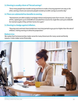 KEEPINGCURRENTMATTERS.COM 12
3.) Owning is usually a form of“forced savings”.
	 “Since many people have trouble saving and have to make a housing payment one way or the
	 other, owning a home can overcome people’s tendency to defer savings to another day.”
4.) There are substantial tax benefits to owning.
	 “Homeowners are able to deduct mortgage interest and property taxes from income...On top of
	 all this, capital gains up to $250,000 are excluded from income for single filers and up to $500,000
	 for married couples if they sell their homes for a gain.”
5.) Owning is a hedge against inflation.
	 “Housing costs and rents have tended over most time periods to go up at or higher than the rate of
	 inflation, making owning an attractive proposition.”
Bottom Line
We realize that homeownership makes sense for many Americans for many social and family
reasons. It also makes sense financially.
 