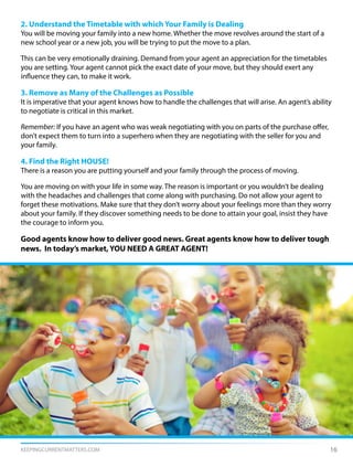 KEEPINGCURRENTMATTERS.COM 16
2. Understand the Timetable with which Your Family is Dealing
You will be moving your family into a new home. Whether the move revolves around the start of a
new school year or a new job, you will be trying to put the move to a plan.
This can be very emotionally draining. Demand from your agent an appreciation for the timetables
you are setting. Your agent cannot pick the exact date of your move, but they should exert any
influence they can, to make it work.
3. Remove as Many of the Challenges as Possible
It is imperative that your agent knows how to handle the challenges that will arise. An agent’s ability
to negotiate is critical in this market.
Remember: If you have an agent who was weak negotiating with you on parts of the purchase offer,
don’t expect them to turn into a superhero when they are negotiating with the seller for you and
your family.
4. Find the Right HOUSE!
There is a reason you are putting yourself and your family through the process of moving.
You are moving on with your life in some way. The reason is important or you wouldn’t be dealing
with the headaches and challenges that come along with purchasing. Do not allow your agent to
forget these motivations. Make sure that they don’t worry about your feelings more than they worry
about your family. If they discover something needs to be done to attain your goal, insist they have
the courage to inform you.
Good agents know how to deliver good news. Great agents know how to deliver tough
news. In today’s market, YOU NEED A GREAT AGENT!
 