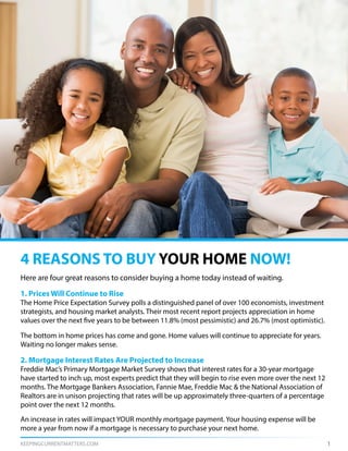 KEEPINGCURRENTMATTERS.COM 1
Here are four great reasons to consider buying a home today instead of waiting.
1. Prices Will Continue to Rise
The Home Price Expectation Survey polls a distinguished panel of over 100 economists, investment
strategists, and housing market analysts. Their most recent report projects appreciation in home
values over the next five years to be between 11.8% (most pessimistic) and 26.7% (most optimistic).
The bottom in home prices has come and gone. Home values will continue to appreciate for years.
Waiting no longer makes sense.
2. Mortgage Interest Rates Are Projected to Increase
Freddie Mac’s Primary Mortgage Market Survey shows that interest rates for a 30-year mortgage
have started to inch up, most experts predict that they will begin to rise even more over the next 12
months. The Mortgage Bankers Association, Fannie Mae, Freddie Mac & the National Association of
Realtors are in unison projecting that rates will be up approximately three-quarters of a percentage
point over the next 12 months.
An increase in rates will impact YOUR monthly mortgage payment. Your housing expense will be
more a year from now if a mortgage is necessary to purchase your next home.
4 REASONS TO BUY YOUR HOME NOW!
 