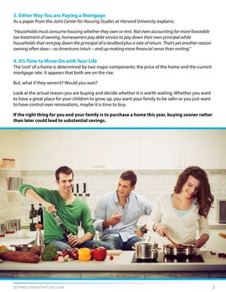 KEEPINGCURRENTMATTERS.COM 2
3. Either Way You are Paying a Mortgage
As a paper from the Joint Center for Housing Studies at Harvard University explains:
“Households must consume housing whether they own or rent. Not even accounting for more favorable
tax treatment of owning, homeowners pay debt service to pay down their own principal while
households that rent pay down the principal of a landlord plus a rate of return. That’s yet another reason
owning often does—as Americans intuit—end up making more financial sense than renting.”
4. It’s Time to Move On with Your Life
The‘cost’of a home is determined by two major components: the price of the home and the current
mortgage rate. It appears that both are on the rise.
But, what if they weren’t? Would you wait?
Look at the actual reason you are buying and decide whether it is worth waiting. Whether you want
to have a great place for your children to grow up, you want your family to be safer or you just want
to have control over renovations, maybe it is time to buy.
If the right thing for you and your family is to purchase a home this year, buying sooner rather
than later could lead to substantial savings.
 