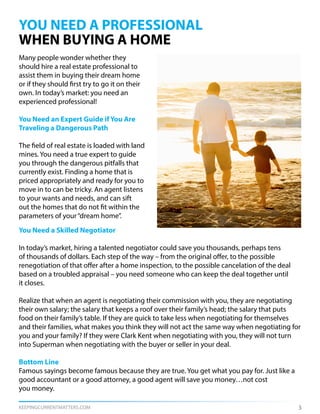 KEEPINGCURRENTMATTERS.COM 3
YOU NEED A PROFESSIONAL
WHEN BUYING A HOME
Many people wonder whether they
should hire a real estate professional to
assist them in buying their dream home
or if they should first try to go it on their
own. In today’s market: you need an
experienced professional!
You Need an Expert Guide if You Are
Traveling a Dangerous Path
The field of real estate is loaded with land
mines. You need a true expert to guide
you through the dangerous pitfalls that
currently exist. Finding a home that is
priced appropriately and ready for you to
move in to can be tricky. An agent listens
to your wants and needs, and can sift
out the homes that do not fit within the
parameters of your“dream home”.
You Need a Skilled Negotiator
In today’s market, hiring a talented negotiator could save you thousands, perhaps tens
of thousands of dollars. Each step of the way – from the original offer, to the possible
renegotiation of that offer after a home inspection, to the possible cancelation of the deal
based on a troubled appraisal – you need someone who can keep the deal together until
it closes.
Realize that when an agent is negotiating their commission with you, they are negotiating
their own salary; the salary that keeps a roof over their family’s head; the salary that puts
food on their family’s table. If they are quick to take less when negotiating for themselves
and their families, what makes you think they will not act the same way when negotiating for
you and your family? If they were Clark Kent when negotiating with you, they will not turn
into Superman when negotiating with the buyer or seller in your deal.
Bottom Line
Famous sayings become famous because they are true. You get what you pay for. Just like a
good accountant or a good attorney, a good agent will save you money…not cost
you money.
 