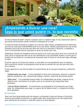 10
En estos tiempos de poder comprar cualquier cosa en cualquier lugar, es muy importante saber lo
que usted está buscando cuando comience la búsqueda de su casa.
Si usted ha estado pensando en comprar una casa por algún tiempo, probablemente ha elaborado
una lista de cosas que le ENCANTARÍA tener en su casa nueva. Muchos compradores de casa nuevos
fantasean acerca de los servicios que ellos han visto en la televisión o Pinterest, y empiezan a
mirar la innumerable lista de casas para la venta con lentes color rosa.
¿Realmente necesita ese fregadero estilo de granja en la cocina para estar feliz con su elección de
casa? ¿Sería un garaje para dos carros una conveniencia o una necesidad? ¿Puede ‘la cueva para el
hombre’ de sus sueños ser un proyecto de renovación para el futuro en vez de que haga o deshaga
el trato?
El primer paso en el proceso de comprar su casa debe ser la preaprobación para su hipoteca.
Esto le permitirá conocer su presupuesto antes de que se enamore de una casa que esta fuera
de su alcance.
El paso siguiente es una lista de todas las características de la casa que le gustaría y calificarlas
según:
• ‘Indispensable que tenga’ – Si esta propiedad no tiene estos elementos, entonces ni siquiera
debería considerarse. (Ej.: distancia del trabajo o familia, número de dormitorios/baños)
• ‘Debe tener’ – Si la propiedad alcanza todos ‘los indispensable que tenga’ y algunos de los
‘debería tener’, permanece en la pelea, pero no es necesario que tenga todos estos
elementos.
• ‘Lista de deseos absolutos’ – Si encontramos una propiedad en mi presupuesto que tenga
todos ‘los indispensable que tenga’, la mayoría de los ‘debería tener’, y cualquiera de estos;
¡Es la ganadora!
En conclusión,
Tener esta lista desarrollada antes de empezar su búsqueda le ahorrará tiempo y frustración,
mientras que también le permite a su agente saber qué características son más importantes
para usted antes de comenzar a mostrarle casas en su área deseada.
¿Empezando a buscar una casa?
Sepa lo que usted quiere vs. lo que necesita
 