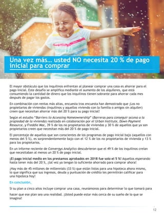 hacer que ese plan sea una realidad. ¡Usted puede estar más cerca de su sueño de lo que se
imagina!
12
El mayor obstáculo que los inquilinos enfrentan al planear comprar una casa es ahorrar para el
pago inicial. Este desafío se amplifica mediante el aumento de los alquileres, que está
consumiendo la cantidad de dinero que los inquilinos tienen sobrante para ahorrar cada mes
después de pagar los gastos.
En combinación con rentas más altas, encuesta tras encuesta han demostrado que ¡Los no
propietarios de viviendas (inquilinos y aquellos viviendo con la familia o amigos sin alquiler)
creen que necesitan ahorrar más del 20 % para su pago inicial!
Según el estudio “Barriers to Accessing Homeownership” (Barreras para conseguir acceso a la
propiedad de la vivienda) realizado en colaboración por el Urban Institute, Down Payment
Resource, y Freddie Mac, 39 % de los no propietarios de viviendas y 30 % de aquellos que ya son
propietarios creen que necesitan más del 20 % de pago inicial.
El porcentaje de aquellos que son conscientes de los programas de pago inicial bajo (aquellos con
menos del 5 %), es sorprendentemente bajo con el 12 % de los no propietarios de vivienda y 13 %
para los propietarios.
En un informe reciente de Convergys Analytics descubrieron que el 49 % de los inquilinos creían
que necesitaban al menos un 20 % de pago inicial.
¡El pago inicial medio en los prestamos aprobados en 2018 fue solo el 5 %! Aquellos esperando
hasta tener más del 20 %, ¡tal vez ya tengan lo suficiente ahorrado para comprar ahora!
¡Hay más de 45 millones de millennials (33 %) que están listos para una hipoteca ahora mismo,
lo que significa que sus ingresos, deuda y puntuación de crédito les permitirán calificar para
una hipoteca hoy!
En conclusión,
Si su plan a cinco años incluye comprar una casa, reunámonos para determinar lo que tomará para
Una vez más… usted NO necesita 20 % de pago
inicial para comprar
 