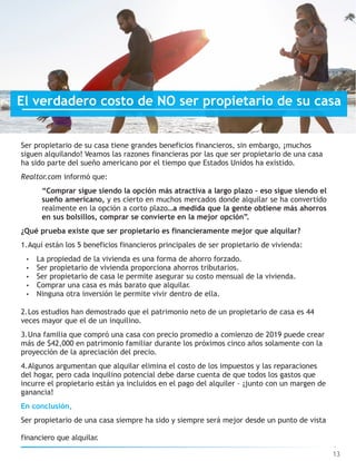 Ser propietario de su casa tiene grandes beneficios financieros, sin embargo, ¡muchos
siguen alquilando! Veamos las razones financieras por las que ser propietario de una casa
ha sido parte del sueño americano por el tiempo que Estados Unidos ha existido.
Realtor.com informó que:
“Comprar sigue siendo la opción más atractiva a largo plazo – eso sigue siendo el
sueño americano, y es cierto en muchos mercados donde alquilar se ha convertido
realmente en la opción a corto plazo…a medida que la gente obtiene más ahorros
en sus bolsillos, comprar se convierte en la mejor opción”.
¿Qué prueba existe que ser propietario es financieramente mejor que alquilar?
1.Aquí están los 5 beneficios financieros principales de ser propietario de vivienda:
• La propiedad de la vivienda es una forma de ahorro forzado.
• Ser propietario de vivienda proporciona ahorros tributarios.
• Ser propietario de casa le permite asegurar su costo mensual de la vivienda.
• Comprar una casa es más barato que alquilar.
• Ninguna otra inversión le permite vivir dentro de ella.
2.Los estudios han demostrado que el patrimonio neto de un propietario de casa es 44
veces mayor que el de un inquilino.
3.Una familia que compró una casa con precio promedio a comienzo de 2019 puede crear
más de $42,000 en patrimonio familiar durante los próximos cinco años solamente con la
proyección de la apreciación del precio.
4.Algunos argumentan que alquilar elimina el costo de los impuestos y las reparaciones
del hogar, pero cada inquilino potencial debe darse cuenta de que todos los gastos que
incurre el propietario están ya incluidos en el pago del alquiler – ¡junto con un margen de
ganancia!
En conclusión,
Ser propietario de una casa siempre ha sido y siempre será mejor desde un punto de vista
financiero que alquilar.
13
El verdadero costo de NO ser propietario de su casa
 