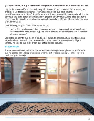 ¿Cuánto vale la casa que usted está comprando o vendiendo en el mercado actual?
Hay tanta información en las noticias y el internet sobre las ventas de las casas, los
precios, y las tasas hipotecarias; ¿cómo sabe usted lo que está pasando
específicamente en su área? ¿A quién va a acudir para competitivamente dar el precio
correcto a su casa desde el comienzo del proceso de la venta? ¿Cómo sabe que tanto
ofrecer por la casa de sus sueños sin pagar demasiado, u ofender el vendedor con una
oferta muy baja?
Dave Ramsey, el gurú financiero, recomienda:
“Al recibir ayuda con el dinero, sea con el seguro, bienes raíces o inversiones,
usted siempre debe buscar alguien con el corazón de un maestro, no el corazón
de un vendedor.”
Contratar un agente que tiene el dedo en el pulso del mercado hará que tenga una
experiencia educada al comprar o vender. Usted necesita alguien que le diga la
verdad, no solo lo que ellos creen que usted quiere escuchar.
En conclusión,
El mercado de bienes raíces actual es altamente competitivo. ¡Tener un profesional
que ha estado allí antes para guiarle a través del proceso es un paso simple que le
dará una gran ventaja!
15
 