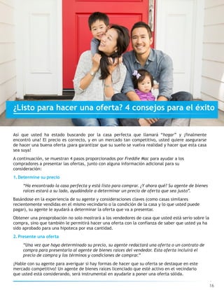 Así que usted ha estado buscando por la casa perfecta que llamará “hogar” y ¡finalmente
encontró una! El precio es correcto, y en un mercado tan competitivo, usted quiere asegurarse
de hacer una buena oferta ¡para garantizar que su sueño se vuelva realidad y hacer que esta casa
sea suya!
A continuación, se muestran 4 pasos proporcionados por Freddie Mac para ayudar a los
compradores a presentar las ofertas, junto con alguna información adicional para su
consideración:
1.Determine su precio
“Ha encontrado la casa perfecta y está listo para comprar. ¿Y ahora qué? Su agente de bienes
raíces estará a su lado, ayudándole a determinar un precio de oferta que sea justo”.
Basándose en la experiencia de su agente y consideraciones claves (como casas similares
recientemente vendidas en el mismo vecindario o la condición de la casa y lo que usted puede
pagar), su agente le ayudará a determinar la oferta que va a presentar.
Obtener una preaprobación no solo mostrará a los vendedores de casa que usted está serio sobre la
compra, sino que también le permitirá hacer una oferta con la confianza de saber que usted ya ha
sido aprobado para una hipoteca por esa cantidad.
2.Presente una oferta
“Una vez que haya determinado su precio, su agente redactará una oferta o un contrato de
compra para presentarlo al agente de bienes raíces del vendedor. Esta oferta incluirá el
precio de compra y los términos y condiciones de comprar.”
¡Hable con su agente para averiguar si hay formas de hacer que su oferta se destaque en este
mercado competitivo! Un agente de bienes raíces licenciado que esté activo en el vecindario
que usted está considerando, será instrumental en ayudarle a poner una oferta sólida.
16
¿Listo para hacer una oferta? 4 consejos para el éxito
 