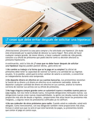 ¡Felicitaciones! ¡Encontró la casa para comprar y ha solicitado una hipoteca! ¡Sin duda
está emocionado por la oportunidad de decorar su nuevo hogar! Pero antes de hacer
cualquier compra grande, de mover dinero, o hacer cualquier cambio de vida grande,
consulte a su oficial de préstamos que podrá decirle como su decisión afectará su
préstamo hipotecario.
A continuación, está la lista de ¡7 cosas que no debe hacer después de solicitar
una hipoteca! Algunos pueden parecer obvios, ¡pero otros no!
1.No cambie su trabajo o la forma que se le paga en su empleo! Su oficial de
préstamos debe tener la capacidad de rastrear la fuente y la cantidad de sus ingresos
anuales. Si es posible, usted querrá evitar cambiar de salario a comisión, o convertirse
en independiente durante esta temporada.
2.No deposite dinero en efectivo en sus cuentas bancarias. Los prestamistas necesitan
la fuente de su dinero y el dinero en efectivo no es realmente rastreable. Antes de
depositar cualquier cantidad de dinero en efectivo en sus cuentas, analice la manera
correcta de rastrear sus activos con su oficial de préstamos.
3.No haga ninguna compra grande como un automóvil nuevo o muebles nuevos para su
casa nueva. Con eso viene la deuda nueva, incluyendo obligaciones mensuales nuevas. Las
obligaciones nuevas crean nuevas responsabilidades. La gente con deudas nuevas tiene una
proporción más alta de deuda a ingresos… proporciones más altas hacen los prestamos más
riesgosos… y algunas veces los prestatarios calificados ya no califican.
4.No sea codeudor de otros préstamos para nadie. Cuando usted es codeudor, usted está
obligado. Como mencionamos, con esa obligación también viene proporciones más altas.
Incluso si usted jura que no será el que está haciendo los pagos, su prestamista tendrá
que contar el pago en contra suya.
18
¡7 cosas que debe evitar después de solicitar una hipoteca!
 