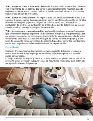 5.No cambie las cuentas bancarias. Recuerde, los prestamistas necesitan la fuente
y el seguimiento de los activos. Esa tarea es considerablemente más fácil cuando
hay coherencia entre sus cuentas. Incluso antes de transferir dinero entre cuentas,
hable con su oficial de préstamos.
6.No solicite un crédito nuevo. No importa si es una tarjeta de crédito nueva o un
automóvil nuevo, cuando las organizaciones corren su informe de crédito en canales
financieros múltiples (hipoteca, tarjeta de crédito, auto, etc.) afectará su
puntuación de crédito. La puntuación de crédito baja puede determinar su tasa de
interés e incluso su elegibilidad para la aprobación.
7.No cierre ninguna cuenta de crédito. Muchos clientes han creído erróneamente
que tener menos crédito disponible los hace menos riesgosos y más propensos a ser
aprobados. Incorrecto. Un componente importante de su puntuación es la duración
e intensidad del historial crediticio (en lugar de solo su historial de pago) y el uso
total de su crédito como porcentaje del crédito disponible. Cerrar las cuentas tiene
un impacto negativo en ambos determinantes de su puntuación.
En conclusión,
Cualquier irregularidad en los ingresos, activos, o crédito deben ser revisados y
ejecutados de una manera que garantice que su préstamo hipotecario todavía
puede ser aprobado.
El mejor consejo es revelar y discutir completamente sus planes con su oficial de
préstamo antes de hacer cualquier cosa de naturaleza financiera, ellos están allí
para guiarle a través del proceso.
19
 