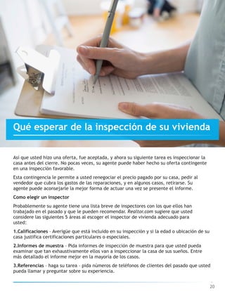 Así que usted hizo una oferta, fue aceptada, y ahora su siguiente tarea es inspeccionar la
casa antes del cierre. No pocas veces, su agente puede haber hecho su oferta contingente
en una inspección favorable.
Esta contingencia le permite a usted renegociar el precio pagado por su casa, pedir al
vendedor que cubra los gastos de las reparaciones, y en algunos casos, retirarse. Su
agente puede aconsejarle la mejor forma de actuar una vez se presente el informe.
Como elegir un inspector
Probablemente su agente tiene una lista breve de inspectores con los que ellos han
trabajado en el pasado y que le pueden recomendar. Realtor.com sugiere que usted
considere las siguientes 5 áreas al escoger el inspector de vivienda adecuado para
usted:
1.Calificaciones – Averigüe que está incluido en su inspección y si la edad o ubicación de su
casa justifica certificaciones particulares o especiales.
2.Informes de muestra – Pida informes de inspección de muestra para que usted pueda
examinar que tan exhaustivamente ellos van a inspeccionar la casa de sus sueños. Entre
más detallado el informe mejor en la mayoría de los casos.
3.Referencias – haga su tarea – pida números de teléfonos de clientes del pasado que usted
pueda llamar y preguntar sobre su experiencia.
20
Qué esperar de la inspección de su vivienda
 