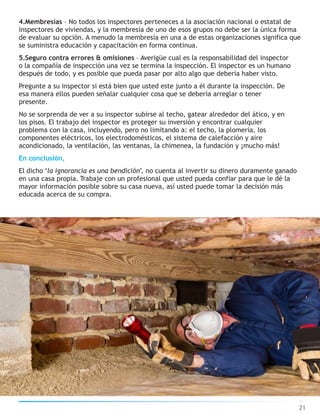 4.Membresías – No todos los inspectores perteneces a la asociación nacional o estatal de
inspectores de viviendas, y la membresía de uno de esos grupos no debe ser la única forma
de evaluar su opción. A menudo la membresía en una a de estas organizaciones significa que
se suministra educación y capacitación en forma continua.
5.Seguro contra errores & omisiones – Averigüe cual es la responsabilidad del inspector
o la compañía de inspección una vez se termina la inspección. El inspector es un humano
después de todo, y es posible que pueda pasar por alto algo que debería haber visto.
Pregunte a su inspector si está bien que usted este junto a él durante la inspección. De
esa manera ellos pueden señalar cualquier cosa que se debería arreglar o tener
presente.
No se sorprenda de ver a su inspector subirse al techo, gatear alrededor del ático, y en
los pisos. El trabajo del inspector es proteger su inversión y encontrar cualquier
problema con la casa, incluyendo, pero no limitando a: el techo, la plomería, los
componentes eléctricos, los electrodomésticos, el sistema de calefacción y aire
acondicionado, la ventilación, las ventanas, la chimenea, la fundación y ¡mucho más!
En conclusión,
El dicho ‘la ignorancia es una bendición’, no cuenta al invertir su dinero duramente ganado
en una casa propia. Trabaje con un profesional que usted pueda confiar para que le dé la
mayor información posible sobre su casa nueva, así usted puede tomar la decisión más
educada acerca de su compra.
21
 