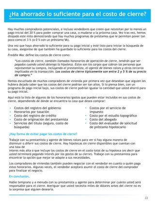 Hay muchos compradores potenciales, e incluso vendedores que creen que necesitan por lo menos un
pago inicial del 20 % para poder comprar una casa, o mudarse a la próxima casa. Vez tras vez, hemos
disipado este mito demostrando que hay muchos programas de préstamos que le permiten poner tan
poco como el 3 % (o 0 % con un préstamo VA).
Una vez que haya ahorrado lo suficiente para su pago inicial y esté listo para iniciar la búsqueda de
su casa, asegúrese de que también ha guardado lo suficiente para los costos del cierre.
Freddie Mac define los costos de cierre como:
“Los costos de cierre, también llamados honorarios de operación de cierre, tendrán que ser
pagados cuando usted obtenga la hipoteca. Estos son los cargos que cobran las personas que
representan su compra, incluyendo el prestamista, el agente de bienes raíces y otros terceros
implicados en la transacción. Los costos de cierre típicamente son entre 2 y 5 % de su precio
de compra.”
Hemos escuchado de muchos compradores de vivienda por primera vez que deseaban que alguien les
hubiera dejado saber que los costos del cierre podrían ser tan altos. Si lo piensa bien, con un
programa de pago inicial bajo, sus costos de cierre podrían igualar la cantidad que usted ahorró para
su pago inicial.
Aquí está la lista de algunos de los honorarios/gastos que pueden estar incluidos en sus costos de
cierre, dependiendo de dónde se encuentra la casa que desea comprar:
22
• Costos del registro del gobierno
• Honorarios por tasación
• Costo del registro de crédito
• Costo de originación del prestamista
• Servicios del título (seguro, costo de
búsqueda)
• Costos por el servicio de
impuesto
• Costo por el estudio topográfico
• Costo del abogado
• Costo del evaluador de solicitud
de préstamo hipotecario
¿Hay forma de evitar pagar los costos de cierre?
Trabaje con su prestamista y agente de bienes raíces para ver si hay alguna manera de
disminuir o diferir sus costos de cierre. Hay hipotecas sin cierre disponibles que cuentan con
una tasa de
interes más alta o que incluye los costos de cierre en el costo total de su hipoteca (es decir que
usted terminará pagando interés por los gastos de su cierre). Trabaje con su prestamista para
encontrar la opción que mejor se adapte a sus necesidades.
Los compradores de viviendas también pueden negociar con el vendedor en cuanto a quién paga
estos honorarios. Algunas veces, el vendedor aceptará asumir el costo de cierre del comprador
para finalizar el negocio.
En conclusión,
Hable temprano y a menudo con su prestamista y agente para determinar por cuánto usted será
responsable para el cierre. Averiguar que usted necesita miles de dólares antes del cierre no es
la sorpresa que alguien desearía.
¿Ha ahorrado lo suficiente para el costo de cierre?
 