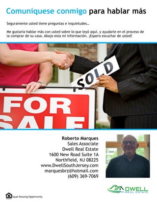 Roberto Marques
Sales Associate
Dwell Real Estate
1600 New Road Suite 1A
Northfield, NJ 08225
www.DwellSouthJersey.com
marquesbrz@hotmail.com
(609) 369-7069
Seguramente usted tiene preguntas e inquietudes…
Me gustaría hablar más con usted sobre lo que leyó aquí, y ayudarle en el proceso de
la comprar de su casa. Abajo esta mi información. ¡Espero escuchar de usted!
Equal Housing Opportunity
Comuníquese conmigo para hablar más
 