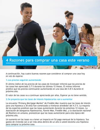 4 Razones para comprar una casa este verano
A continuación, hay cuatro buenas razones que considerar al comprar una casa hoy
en vez de esperar.
1.Los precios seguirán aumentando
El último índice de los precios de las casas de CoreLogic informó que los precios de
las casas han apreciado 3.7 % durante los últimos 12 meses. El mismo informe
predice que los precios continuarán aumentando en una tasa del 4.8 % durante el
próximo año.
El valor de las casas va a continuar apreciando por años. Esperar ya no tiene sentido.
2.Se proyecta que las tasas de interés hipotecarias van a aumentar
La encuesta ‘Primary Mortgage Market’ de Freddie Mac muestra que las tasas de interés
para una hipoteca a 30 años han comenzado a nivelarse alrededor del 4.3 %. La mayoría
de los expertos predicen que las tasas aumentarán durante los próximos 12 meses. La
Asociación de banqueros hipotecarios, Fannie Mae, Freddie Mac, y la Asociación nacional
de Realtors en unísono, pronostican que las tasas aumentarán para esta época del
próximo año.
Un aumento en las tasas va a tener un impacto en SU pago mensual de la hipoteca. Sus
gastos de vivienda van a ser más altos dentro de un año si usted necesita una hipoteca
para comprar su próxima casa.
3
 