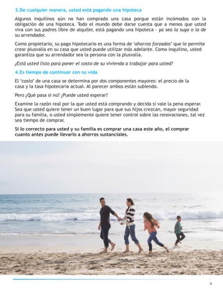 3.De cualquier manera, usted está pagando una hipoteca
Algunos inquilinos aún no han comprado una casa porque están incómodos con la
obligación de una hipoteca. Todo el mundo debe darse cuenta que a menos que usted
viva con sus padres libre de alquiler, está pagando una hipoteca – ya sea la suya o la de
su arrendador.
Como propietario, su pago hipotecario es una forma de ‘ahorros forzados’ que le permite
crear plusvalía en su casa que usted puede utilizar más adelante. Como inquilino, usted
garantiza que su arrendador sea la persona con la plusvalía.
¿Está usted listo para poner el costo de su vivienda a trabajar para usted?
4.Es tiempo de continuar con su vida
El ‘costo’ de una casa se determina por dos componentes mayores: el precio de la
casa y la tasa hipotecaria actual. Al parecer ambos están subiendo.
Pero ¿Qué pasa si no? ¿Puede usted esperar?
Examine la razón real por la que usted está comprando y decida si vale la pena esperar.
Sea que usted quiere tener un buen lugar para que sus hijos crezcan, mayor seguridad
para su familia, o usted simplemente quiere tener control sobre las renovaciones, tal vez
sea tiempo de comprar.
Si lo correcto para usted y su familia es comprar una casa este año, el comprar
cuanto antes puede llevarlo a ahorros sustanciales.
4
 