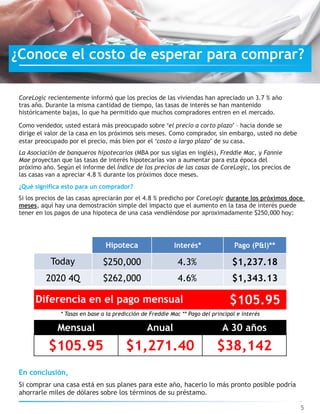 CoreLogic recientemente informó que los precios de las viviendas han apreciado un 3.7 % año
tras año. Durante la misma cantidad de tiempo, las tasas de interés se han mantenido
históricamente bajas, lo que ha permitido que muchos compradores entren en el mercado.
Como vendedor, usted estará más preocupado sobre ‘el precio a corto plazo’ – hacia donde se
dirige el valor de la casa en los próximos seis meses. Como comprador, sin embargo, usted no debe
estar preocupado por el precio, más bien por el ‘costo a largo plazo’ de su casa.
La Asociación de banqueros hipotecarios (MBA por sus siglas en inglés), Freddie Mac, y Fannie
Mae proyectan que las tasas de interés hipotecarias van a aumentar para esta época del
próximo año. Según el informe del Índice de los precios de las casas de CoreLogic, los precios de
las casas van a apreciar 4.8 % durante los próximos doce meses.
¿Qué significa esto para un comprador?
Si los precios de las casas apreciarán por el 4.8 % predicho por CoreLogic durante los próximos doce
meses, aquí hay una demostración simple del impacto que el aumento en la tasa de interés puede
tener en los pagos de una hipoteca de una casa vendiéndose por aproximadamente $250,000 hoy:
5
En conclusión,
Si comprar una casa está en sus planes para este año, hacerlo lo más pronto posible podría
ahorrarle miles de dólares sobre los términos de su préstamo.
¿Conoce el costo de esperar para comprar?
* Tasas en base a la predicción de Freddie Mac ** Pago del principal e interés
$105.95
Mensual Anual A 30 años
$105.95 $1,271.40 $38,142
Hipoteca Interés* Pago (P&I)**
Today $250,000 4.3% $1,237.18
2020 4Q $262,000 4.6% $1,343.13
Diferencia en el pago mensual
 