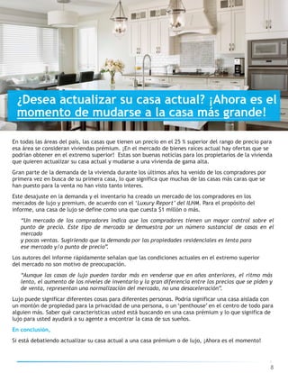 En todas las áreas del país, las casas que tienen un precio en el 25 % superior del rango de precio para
esa área se consideran viviendas prémium. ¡En el mercado de bienes raíces actual hay ofertas que se
podrían obtener en el extremo superior! Estas son buenas noticias para los propietarios de la vivienda
que quieren actualizar su casa actual y mudarse a una vivienda de gama alta.
Gran parte de la demanda de la vivienda durante los últimos años ha venido de los compradores por
primera vez en busca de su primera casa, lo que significa que muchas de las casas más caras que se
han puesto para la venta no han visto tanto interes.
Este desajuste en la demanda y el inventario ha creado un mercado de los compradores en los
mercados de lujo y premium, de acuerdo con el ‘Luxury Report’ del ILHM. Para el propósito del
informe, una casa de lujo se define como una que cuesta $1 millón o más.
“Un mercado de los compradores indica que los compradores tienen un mayor control sobre el
punto de precio. Este tipo de mercado se demuestra por un número sustancial de casas en el
mercado
y pocas ventas. Sugiriendo que la demanda por las propiedades residenciales es lenta para
ese mercado y/o punto de precio”.
Los autores del informe rápidamente señalan que las condiciones actuales en el extremo superior
del mercado no son motivo de preocupación.
“Aunque las casas de lujo pueden tardar más en venderse que en años anteriores, el ritmo más
lento, el aumento de los niveles de inventario y la gran diferencia entre los precios que se piden y
de venta, representan una normalización del mercado, no una desaceleración”.
Lujo puede significar diferentes cosas para diferentes personas. Podría significar una casa aislada con
un montón de propiedad para la privacidad de una persona, o un ‘penthouse’ en el centro de todo para
alguien más. Saber qué características usted está buscando en una casa prémium y lo que significa de
lujo para usted ayudará a su agente a encontrar la casa de sus sueños.
En conclusión,
Si está debatiendo actualizar su casa actual a una casa prémium o de lujo, ¡Ahora es el momento!
8
¿Desea actualizar su casa actual? ¡Ahora es el
momento de mudarse a la casa más grande!
 