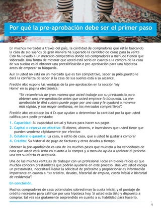 En muchos mercados a través del país, la cantidad de compradores que están buscando
la casa de sus sueños de gran manera ha superado la cantidad de casas para la venta.
Esto ha llevado a un mercado competitivo donde los compradores a menudo tienen que
sobresalir. Una forma de mostrar que usted está serio en cuanto a la compra de la casa
de sus sueños es el obtener una precalificación o pre-aprobación para una hipoteca
antes de empezar su búsqueda.
Aun si usted no está en un mercado que es tan competitivo, saber su presupuesto le
dará la confianza de saber si la casa de sus sueños está a su alcance.
Freddie Mac expone las ventajas de la pre-aprobación en la sección ‘My
Home’ en su página electrónica:
“Se recomienda de gran manera que usted trabaje con su prestamista para
obtener una pre-aprobación antes que usted empiece la búsqueda. La pre-
aprobación le dirá cuánto puede pagar por una casa y le ayudará a moverse
más rápido, y con mayor confianza, en los mercados competitivos”.
Freddie Mac establece los 4 Cs que ayudan a determinar la cantidad por la que usted
califica para pedir prestado:
1. Capacidad: Su capacidad actual y futura para hacer sus pagos
2. Capital o reserva en efectivo: El dinero, ahorros, e inversiones que usted tiene que
pueden venderse rápidamente por efectivo
3. Colateral o garantía: La casa, o estilo de casa, que a usted le gustaría comprar
4. Crédito: Su historial de pago de facturas y otras deudas a tiempo
Obtener la pre-aprobación es uno de los muchos pasos que muestra a los vendedores de
casa que usted está serio en cuanto a la compra y a menudo ayuda a acelerar el proceso
una vez su oferta es aceptada.
Una de las muchas ventajas de trabajar con un profesional local en bienes raíces es que
muchos conocen prestamistas que podrán ayudarle en este proceso. Una vez usted escoja
un prestamista, necesitará llenar la solicitud de préstamo y proporcionarles información
importante en cuanto a “su crédito, deudas, historial de empleo, cuota inicial e historial
de residencia”.
En conclusión,
Muchos compradores de casa potenciales sobrestiman la cuota inicial y el puntaje de
crédito necesario para calificar por una hipoteca hoy. Si usted está listo y dispuesto a
comprar, tal vez sea gratamente sorprendido en cuanto a su habilidad para hacerlo.
9
Por qué la pre-aprobación debe ser el primer paso
 