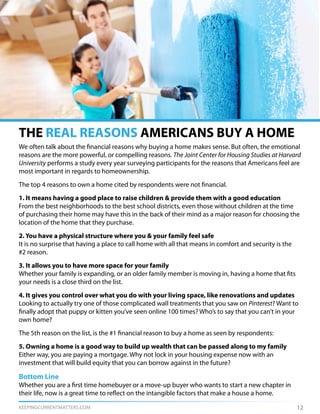 KEEPINGCURRENTMATTERS.COM
THE REAL REASONS AMERICANS BUY A HOME
12
We often talk about the financial reasons why buying a home makes sense. But often, the emotional
reasons are the more powerful, or compelling reasons. The Joint Center for Housing Studies at Harvard
University performs a study every year surveying participants for the reasons that Americans feel are
most important in regards to homeownership.
The top 4 reasons to own a home cited by respondents were not financial.
1. It means having a good place to raise children & provide them with a good education
From the best neighborhoods to the best school districts, even those without children at the time
of purchasing their home may have this in the back of their mind as a major reason for choosing the
location of the home that they purchase.
2. You have a physical structure where you & your family feel safe
It is no surprise that having a place to call home with all that means in comfort and security is the
#2 reason.
3. It allows you to have more space for your family
Whether your family is expanding, or an older family member is moving in, having a home that fits
your needs is a close third on the list.
4. It gives you control over what you do with your living space, like renovations and updates
Looking to actually try one of those complicated wall treatments that you saw on Pinterest? Want to
finally adopt that puppy or kitten you’ve seen online 100 times? Who’s to say that you can’t in your
own home?
The 5th reason on the list, is the #1 financial reason to buy a home as seen by respondents:
5. Owning a home is a good way to build up wealth that can be passed along to my family
Either way, you are paying a mortgage. Why not lock in your housing expense now with an
investment that will build equity that you can borrow against in the future?
Bottom Line
Whether you are a first time homebuyer or a move-up buyer who wants to start a new chapter in
their life, now is a great time to reflect on the intangible factors that make a house a home.
 