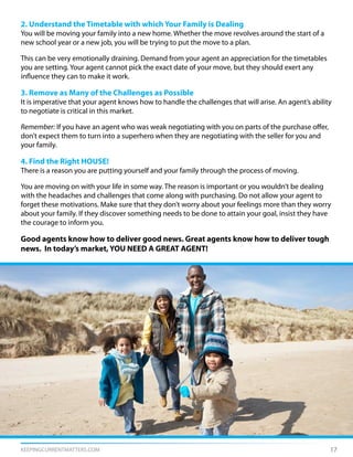 KEEPINGCURRENTMATTERS.COM 17
2. Understand the Timetable with which Your Family is Dealing
You will be moving your family into a new home. Whether the move revolves around the start of a
new school year or a new job, you will be trying to put the move to a plan.
This can be very emotionally draining. Demand from your agent an appreciation for the timetables
you are setting. Your agent cannot pick the exact date of your move, but they should exert any
influence they can to make it work.
3. Remove as Many of the Challenges as Possible
It is imperative that your agent knows how to handle the challenges that will arise. An agent’s ability
to negotiate is critical in this market.
Remember: If you have an agent who was weak negotiating with you on parts of the purchase offer,
don’t expect them to turn into a superhero when they are negotiating with the seller for you and
your family.
4. Find the Right HOUSE!
There is a reason you are putting yourself and your family through the process of moving.
You are moving on with your life in some way. The reason is important or you wouldn’t be dealing
with the headaches and challenges that come along with purchasing. Do not allow your agent to
forget these motivations. Make sure that they don’t worry about your feelings more than they worry
about your family. If they discover something needs to be done to attain your goal, insist they have
the courage to inform you.
Good agents know how to deliver good news. Great agents know how to deliver tough
news. In today’s market, YOU NEED A GREAT AGENT!
 