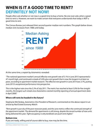 KEEPINGCURRENTMATTERS.COM
WHEN IS IT A GOOD TIME TO RENT?
DEFINITELY NOT NOW!
People often ask whether or not now is a good time to buy a home. No one ever asks when a good
time to rent is. However, we want to make certain that everyone understands that today is NOT a
good time to rent.
The Census Bureau just released their second quarter median rent numbers. The graph below shows
median rent increases from 1988 until today.
At the same time, a report by Axiometrics revealed:
“The national apartment market’s annual effective rent growth rate of 5.1% in June 2015 represented a
47-month high, and continued a streak of 5.0%-plus rent growth that is now the longest in at least six
years, according to apartment market research. The effective rent growth in June 2014 was 3.7%, putting
June 2015’s exceptional performance into perspective.
This is the highest rate since the 5.3% of July 2011. The metric has reached at least 5.0% for five straight
months, the longest such streak since Axiometrics started monthly reporting of annual apartment data
in April 2009.”
Where will rents be headed in the future?
Stephanie McCleskey, Axiometrics Vice President of Research, commented on the above report in an
article by Real Estate Economy Watch:
“Rent growth is just shy of the post-recession peak, and the June metrics reflect the continued strength of
the apartment market. The demand for apartments is still strong, despite the record number of new units
being delivered this year. Tight occupancy is why landlords can push rents higher.”
Bottom Line
If you are ready, willing and of course able to buy, now may be the time.
18
 