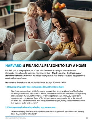 KEEPINGCURRENTMATTERS.COM 20
Eric Belsky is Managing Director of the Joint Center of Housing Studies at Harvard
University. He authored a paper on homeownership - The Dream Lives On: the Future of
Homeownership in America. In his paper, Belsky reveals five financial reasons people should
consider buying a home.
Here are the five reasons, each followed by an excerpt from the study:
1.) Housing is typically the one leveraged investment available.
	 “Few households are interested in borrowing money to buy stocks and bonds and few lenders
	 are willing to lend them the money. As a result, homeownership allows households to amplify any
	 appreciation on the value of their homes by a leverage factor. Even a hefty 20 percent down
	 payment results in a leverage factor of five so that every percentage point rise in the value of
	 the home is a 5 percent return on their equity. With many buyers putting 10 percent or less down,
	 their leverage factor is 10 or more.”
2.) You’re paying for housing whether you own or rent.
	 “Homeowners pay debt service to pay down their own principal while households that rent pay 	
	 down the principal of a landlord.”
HARVARD: 5 FINANCIAL REASONS TO BUY A HOME
 