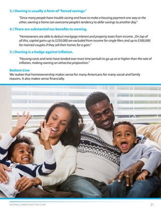 KEEPINGCURRENTMATTERS.COM 21
3.) Owning is usually a form of“forced savings.”
	 “Since many people have trouble saving and have to make a housing payment one way or the
	 other, owning a home can overcome people’s tendency to defer savings to another day.”
4.) There are substantial tax benefits to owning.
	 “Homeowners are able to deduct mortgage interest and property taxes from income...On top of
	 all this, capital gains up to $250,000 are excluded from income for single filers and up to $500,000
	 for married couples if they sell their homes for a gain.”
5.) Owning is a hedge against inflation.
	 “Housing costs and rents have tended over most time periods to go up at or higher than the rate of
	 inflation, making owning an attractive proposition.”
Bottom Line
We realize that homeownership makes sense for many Americans for many social and family
reasons. It also makes sense financially.
 