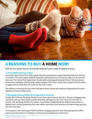 KEEPINGCURRENTMATTERS.COM 1
Here are four great reasons to consider buying a home today instead of waiting.
1. Prices Will Continue to Rise
CoreLogic’s latest Home Price Index reports that home prices have appreciated by 6.4% over the last
12 months. The same report predicts that prices will continue to increase at a rate of 5.2% over the
next year. The Home Price Expectation Survey polls a distinguished panel of over 100 economists,
investment strategists, and housing market analysts. Their most recent report projects home values
to appreciate by more than 3% a year for the next 5 years.
The bottom in home prices has come and gone. Home values will continue to appreciate for years.
Waiting no longer makes sense.
2. Mortgage Interest Rates Are Projected to Increase
Freddie Mac’s Primary Mortgage Market Survey shows that interest rates for a 30-year mortgage have
started to inch up, most experts predict that they will begin to rise even more over the next 12
months. The Mortgage Bankers Association, Fannie Mae, Freddie Mac & the National Association of
Realtors are in unison projecting that rates will be up almost three-quarters of a percentage point by
this time next year.
An increase in rates will impact YOUR monthly mortgage payment. Your housing expense will be
more a year from now if a mortgage is necessary to purchase your next home.
4 REASONS TO BUY A HOME NOW!
 
