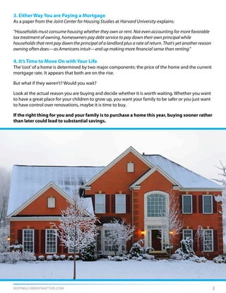 KEEPINGCURRENTMATTERS.COM 2
3. Either Way You are Paying a Mortgage
As a paper from the Joint Center for Housing Studies at Harvard University explains:
“Households must consume housing whether they own or rent. Not even accounting for more favorable
tax treatment of owning, homeowners pay debt service to pay down their own principal while
households that rent pay down the principal of a landlord plus a rate of return. That’s yet another reason
owning often does—as Americans intuit—end up making more financial sense than renting.”
4. It’s Time to Move On with Your Life
The‘cost’of a home is determined by two major components: the price of the home and the current
mortgage rate. It appears that both are on the rise.
But what if they weren’t? Would you wait?
Look at the actual reason you are buying and decide whether it is worth waiting. Whether you want
to have a great place for your children to grow up, you want your family to be safer or you just want
to have control over renovations, maybe it is time to buy.
If the right thing for you and your family is to purchase a home this year, buying sooner rather
than later could lead to substantial savings.
 
