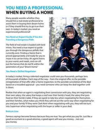 KEEPINGCURRENTMATTERS.COM 3
YOU NEED A PROFESSIONAL
WHEN BUYING A HOME
Many people wonder whether they
should hire a real estate professional to
assist them in buying their dream home
or if they should first try to go it on their
own. In today’s market: you need an
experienced professional!
You Need an Expert Guide if You Are
Traveling a Dangerous Path
The field of real estate is loaded with land
mines. You need a true expert to guide
you through the dangerous pitfalls that
currently exist. Finding a home that is
priced appropriately and ready for you to
move in to can be tricky. An agent listens
to your wants and needs, and can sift
out the homes that do not fit within the
parameters of your“dream home.”
You Need a Skilled Negotiator
In today’s market, hiring a talented negotiator could save you thousands, perhaps tens
of thousands of dollars. Each step of the way – from the original offer, to the possible
renegotiation of that offer after a home inspection, to the possible cancelation of the deal
based on a troubled appraisal – you need someone who can keep the deal together until
it closes.
Realize that when an agent is negotiating their commission with you, they are negotiating
their own salary; the salary that keeps a roof over their family’s head; the salary that puts
food on their family’s table. If they are quick to take less when negotiating for themselves
and their families, what makes you think they will not act the same way when negotiating for
you and your family? If they were Clark Kent when negotiating with you, they will not turn
into Superman when negotiating with the buyer or seller in your deal.
Bottom Line
Famous sayings become famous because they are true. You get what you pay for. Just like a
good accountant or a good attorney, a good agent will save you money…not cost
you money.
 