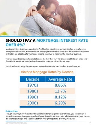 KEEPINGCURRENTMATTERS.COM
SHOULD I PAY A MORTGAGE INTEREST RATE
OVER 4%?
7
Mortgage interest rates, as reported by Freddie Mac, have increased over the last several weeks.
Along with Freddie Mac, Fannie Mae, the Mortgage Bankers Association and the National Association
of Realtors are all calling for mortgage rates to continue to rise over the next four quarters.
This has caused some purchasers to lament the fact they may no longer be able to get a rate less
than 4%. However, we must realize that current rates are still at historic lows.
Here is a chart showing the average mortgage interest rate over the last several decades.
Bottom Line
Though you may have missed getting the lowest mortgage rate ever offered, you can still get a
better interest rate than your older brother or sister did ten years ago; a lower rate than your parents
did twenty years ago and a better rate than your grandparents did forty years ago.
 