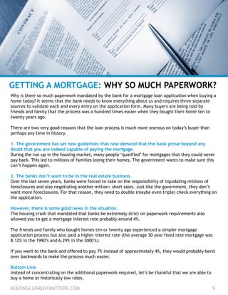 KEEPINGCURRENTMATTERS.COM 9
GETTING A MORTGAGE: WHY SO MUCH PAPERWORK?
Why is there so much paperwork mandated by the bank for a mortgage loan application when buying a
home today? It seems that the bank needs to know everything about us and requires three separate
sources to validate each and every entry on the application form. Many buyers are being told by
friends and family that the process was a hundred times easier when they bought their home ten to
twenty years ago.
There are two very good reasons that the loan process is much more onerous on today’s buyer than
perhaps any time in history.
1. The government has set new guidelines that now demand that the bank prove beyond any
doubt that you are indeed capable of paying the mortgage.
During the run-up in the housing market, many people ‘qualified’ for mortgages that they could never
pay back. This led to millions of families losing their homes. The government wants to make sure this
can’t happen again.
2. The banks don’t want to be in the real estate business.
Over the last seven years, banks were forced to take on the responsibility of liquidating millions of
foreclosures and also negotiating another million+ short sales. Just like the government, they don’t
want more foreclosures. For that reason, they need to double (maybe even triple) check everything on
the application.
However, there is some good news in the situation.
The housing crash that mandated that banks be extremely strict on paperwork requirements also
allowed you to get a mortgage interest rate probably around 4%.
The friends and family who bought homes ten or twenty ago experienced a simpler mortgage
application process but also paid a higher interest rate (the average 30 year fixed rate mortgage was
8.12% in the 1990’s and 6.29% in the 2000’s).
If you went to the bank and offered to pay 7% instead of approximately 4%, they would probably bend
over backwards to make the process much easier.
Bottom Line
Instead of concentrating on the additional paperwork required, let’s be thankful that we are able to
buy a home at historically low rates.
 