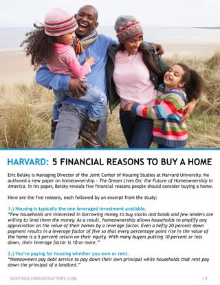 KEEPINGCURRENTMATTERS.COM 10
HARVARD: 5 FINANCIAL REASONS TO BUY A HOME
Eric Belsky is Managing Director of the Joint Center of Housing Studies at Harvard University. He
authored a new paper on homeownership - The Dream Lives On: the Future of Homeownership in
America. In his paper, Belsky reveals five financial reasons people should consider buying a home.
Here are the five reasons, each followed by an excerpt from the study:
1.) Housing is typically the one leveraged investment available.
“Few households are interested in borrowing money to buy stocks and bonds and few lenders are
willing to lend them the money. As a result, homeownership allows households to amplify any
appreciation on the value of their homes by a leverage factor. Even a hefty 20 percent down
payment results in a leverage factor of five so that every percentage point rise in the value of
the home is a 5 percent return on their equity. With many buyers putting 10 percent or less
down, their leverage factor is 10 or more.”
2.) You’re paying for housing whether you own or rent.
“Homeowners pay debt service to pay down their own principal while households that rent pay
down the principal of a landlord.”
 