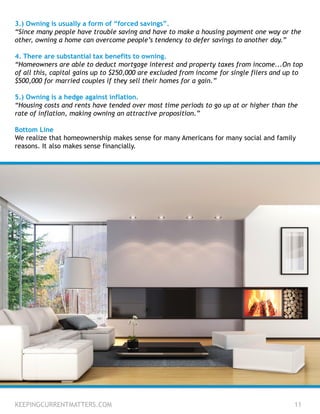 3.) Owning is usually a form of “forced savings”.
“Since many people have trouble saving and have to make a housing payment one way or the
other, owning a home can overcome people’s tendency to defer savings to another day.”
4. There are substantial tax benefits to owning.
“Homeowners are able to deduct mortgage interest and property taxes from income...On top
of all this, capital gains up to $250,000 are excluded from income for single filers and up to
$500,000 for married couples if they sell their homes for a gain.”
5.) Owning is a hedge against inflation.
“Housing costs and rents have tended over most time periods to go up at or higher than the
rate of inflation, making owning an attractive proposition.”
Bottom Line
We realize that homeownership makes sense for many Americans for many social and family
reasons. It also makes sense financially.
KEEPINGCURRENTMATTERS.COM 11
 