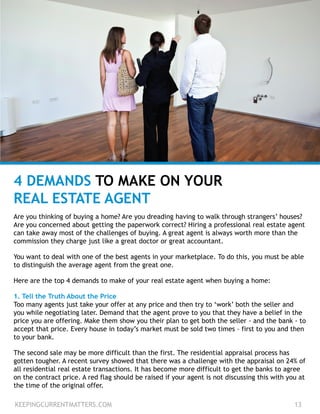 4 DEMANDS TO MAKE ON YOUR
REAL ESTATE AGENT
Are you thinking of buying a home? Are you dreading having to walk through strangers’ houses?
Are you concerned about getting the paperwork correct? Hiring a professional real estate agent
can take away most of the challenges of buying. A great agent is always worth more than the
commission they charge just like a great doctor or great accountant.
You want to deal with one of the best agents in your marketplace. To do this, you must be able
to distinguish the average agent from the great one.
Here are the top 4 demands to make of your real estate agent when buying a home:
1. Tell the Truth About the Price
Too many agents just take your offer at any price and then try to ‘work’ both the seller and
you while negotiating later. Demand that the agent prove to you that they have a belief in the
price you are offering. Make them show you their plan to get both the seller - and the bank - to
accept that price. Every house in today’s market must be sold two times – first to you and then
to your bank.
The second sale may be more difficult than the first. The residential appraisal process has
gotten tougher. A recent survey showed that there was a challenge with the appraisal on 24% of
all residential real estate transactions. It has become more difficult to get the banks to agree
on the contract price. A red flag should be raised if your agent is not discussing this with you at
the time of the original offer.
KEEPINGCURRENTMATTERS.COM 13
 