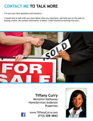 CONTACT ME TO TALK MORE
Insert
Your
Photo
Tiffany Curry
Berkshire Hathaway
HomeServices Anderson
Properties
www.TiffanyCurry.com
(713) 208-4862
I’m sure you have questions and concerns…
I would love to talk with you more about what you read here, and help you on the path to
buying a home. My contact information is below. I look forward to hearing from you…
 
