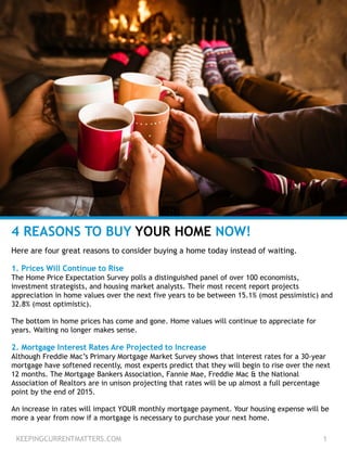 KEEPINGCURRENTMATTERS.COM 1
4 REASONS TO BUY YOUR HOME NOW!
Here are four great reasons to consider buying a home today instead of waiting.
1. Prices Will Continue to Rise
The Home Price Expectation Survey polls a distinguished panel of over 100 economists,
investment strategists, and housing market analysts. Their most recent report projects
appreciation in home values over the next five years to be between 15.1% (most pessimistic) and
32.8% (most optimistic).
The bottom in home prices has come and gone. Home values will continue to appreciate for
years. Waiting no longer makes sense.
2. Mortgage Interest Rates Are Projected to Increase
Although Freddie Mac’s Primary Mortgage Market Survey shows that interest rates for a 30-year
mortgage have softened recently, most experts predict that they will begin to rise over the next
12 months. The Mortgage Bankers Association, Fannie Mae, Freddie Mac & the National
Association of Realtors are in unison projecting that rates will be up almost a full percentage
point by the end of 2015.
An increase in rates will impact YOUR monthly mortgage payment. Your housing expense will be
more a year from now if a mortgage is necessary to purchase your next home.
 